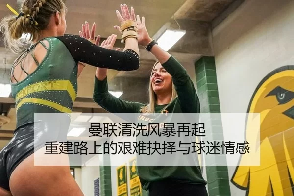 曼联清洗风暴再起 重建路上的艰难抉择与球迷情感